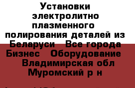 Установки электролитно-плазменного  полирования деталей из Беларуси - Все города Бизнес » Оборудование   . Владимирская обл.,Муромский р-н